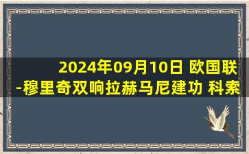 2024年09月10日 欧国联-穆里奇双响拉赫马尼建功 科索沃客场4-0塞浦路斯